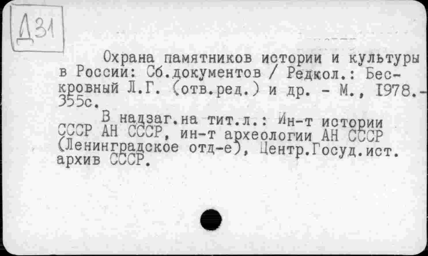 ﻿Охрана памятников истории и культуры в России: Сб.документов / Редкол.: Бескровный Л.Г. (отв.ред.) и др. - М., 1978.■ 355с.
плор АиНгДЯвГ’На ТИТ-Л-: ЙН-Т ИСТОРИИ
Ari ouv/P, ин-т археологии АН СССР ^ленинградское отд-ej, Центр.Госуд.ист. архив СокуР.